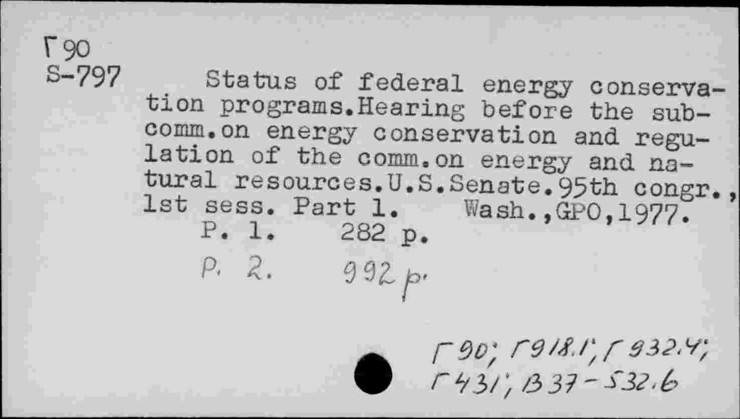 ﻿r 90
S-797 Status of federal energy conservation programs.Hearing before the subcomm, on energy conservation and regulation of the comm.on energy and natural resources.U.S.Senate.95th congr. 1st sess. Part 1.	Wash.,GPO,1977.
P. 1.	282 p.
P' 2.	Wf,
r^/', 33?'^^